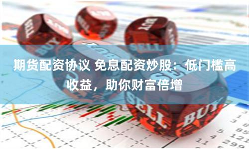 期货配资协议 免息配资炒股：低门槛高收益，助你财富倍增