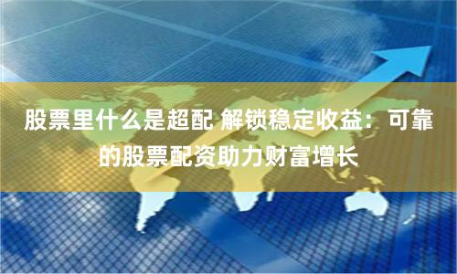 股票里什么是超配 解锁稳定收益：可靠的股票配资助力财富增长