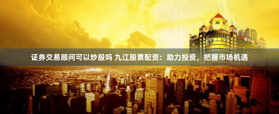 证券交易顾问可以炒股吗 九江股票配资：助力投资，把握市场机遇