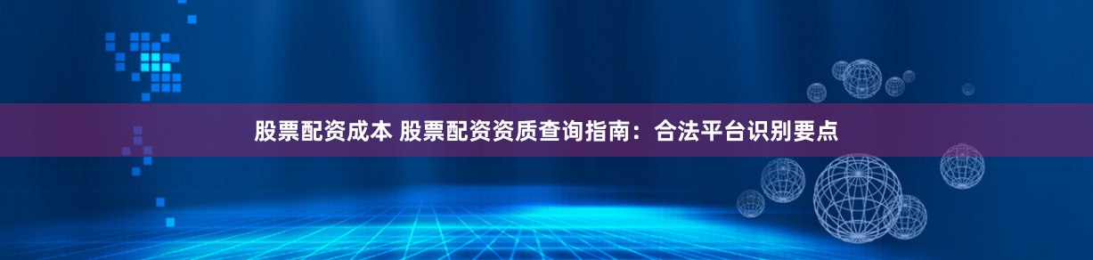 股票配资成本 股票配资资质查询指南：合法平台识别要点