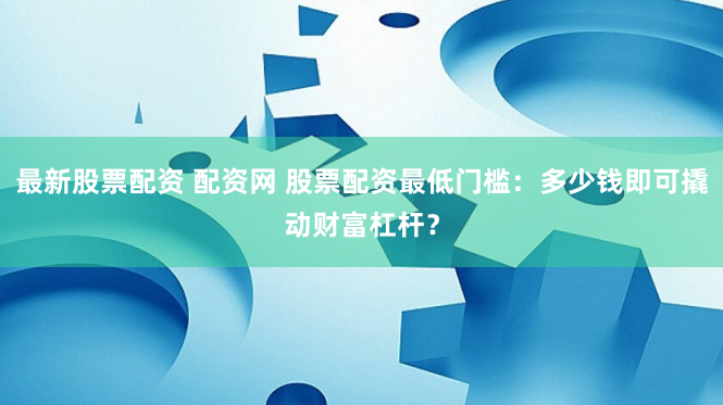 最新股票配资 配资网 股票配资最低门槛：多少钱即可撬动财富杠杆？