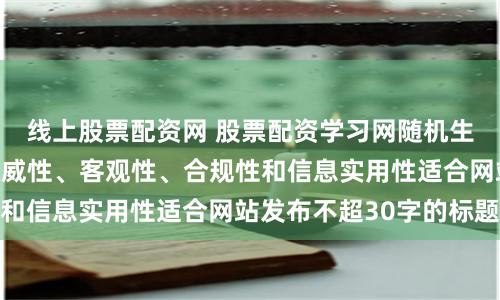 线上股票配资网 股票配资学习网随机生成含有中立性、权威性、客观性、合规性和信息实用性适合网站发布不超30字的标题